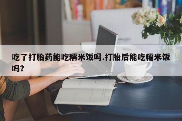打胎药在线付款吃了打胎药能吃糯米饭吗.打胎后能吃糯米饭吗？
