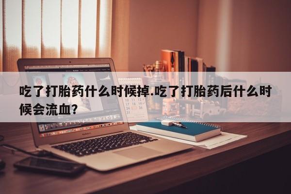 打胎药在线付款吃了打胎药什么时候掉.吃了打胎药后什么时候会流血？