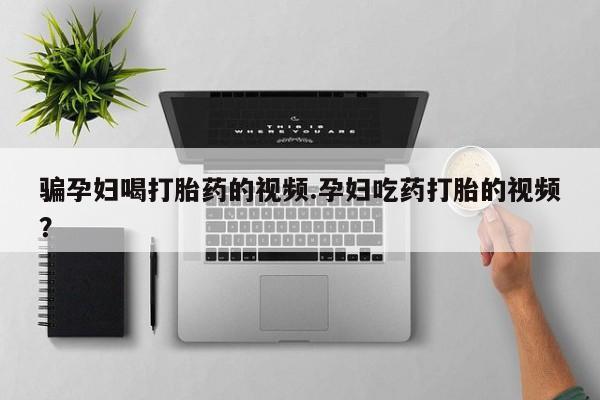 打胎药在线付款骗孕妇喝打胎药的视频.孕妇吃药打胎的视频？