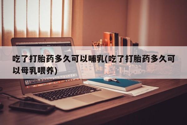 打胎药在线付款吃了打胎药多久可以哺乳(吃了打胎药多久可以母乳喂养)