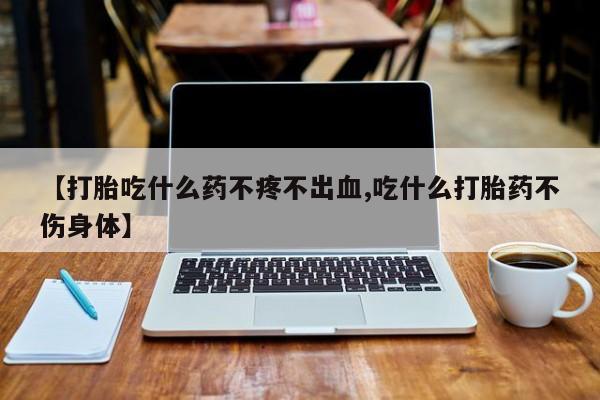 打胎药在线付款【打胎吃什么药不疼不出血,吃什么打胎药不伤身体】