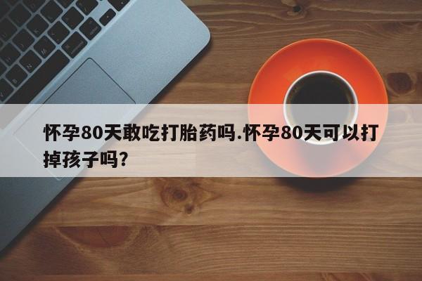 打胎药在线付款怀孕80天敢吃打胎药吗.怀孕80天可以打掉孩子吗？