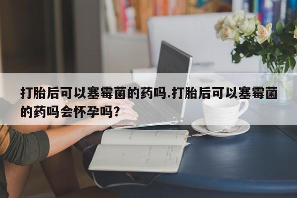 打胎药在线付款打胎后可以塞霉菌的药吗.打胎后可以塞霉菌的药吗会怀孕吗？