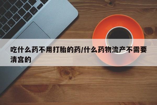打胎药在线付款吃什么药不用打胎的药/什么药物流产不需要清宫的