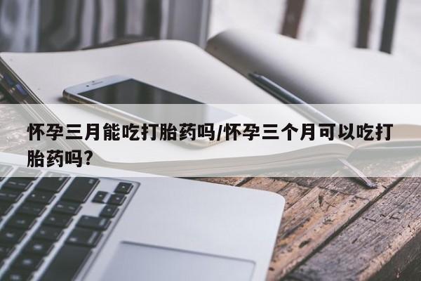 打胎药在线付款怀孕三月能吃打胎药吗/怀孕三个月可以吃打胎药吗?
