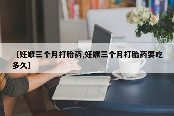 打胎药在线付款【妊娠三个月打胎药,妊娠三个月打胎药要吃多久】