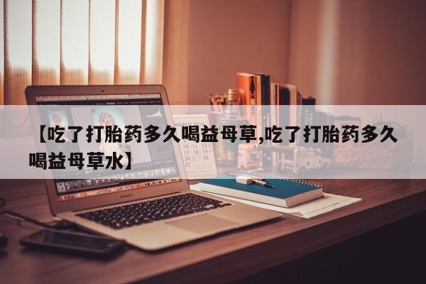 打胎药在线付款【吃了打胎药多久喝益母草,吃了打胎药多久喝益母草水】