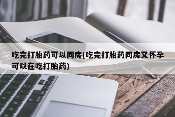 打胎药在线付款吃完打胎药可以同房(吃完打胎药同房又怀孕可以在吃打胎药)