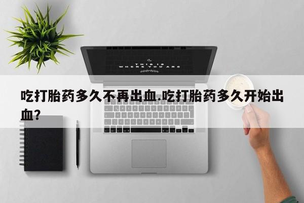 打胎药在线付款吃打胎药多久不再出血.吃打胎药多久开始出血？