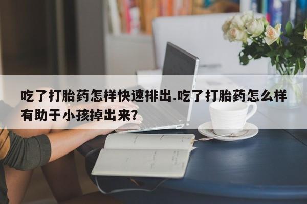 打胎药在线付款吃了打胎药怎样快速排出.吃了打胎药怎么样有助于小孩掉出来？