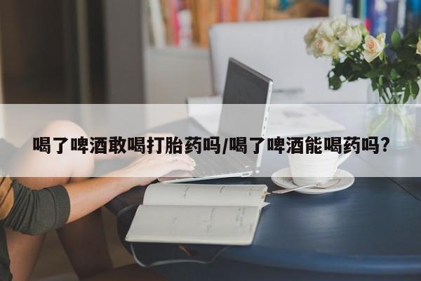 打胎药在线付款喝了啤酒敢喝打胎药吗/喝了啤酒能喝药吗?