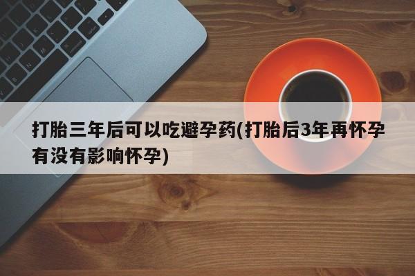 打胎药在线付款打胎三年后可以吃避孕药(打胎后3年再怀孕有没有影响怀孕)