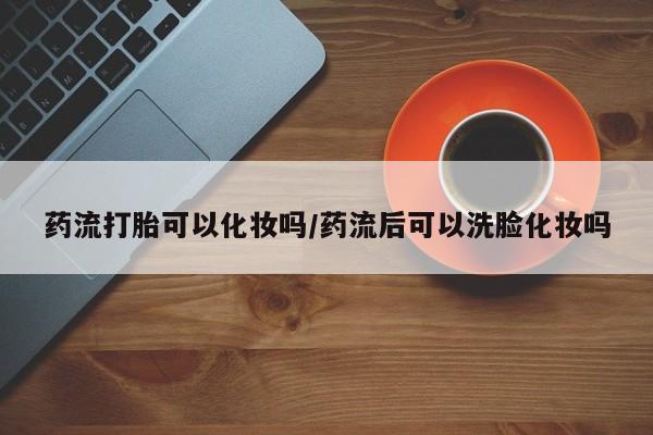 打胎药在线付款药流打胎可以化妆吗/药流后可以洗脸化妆吗