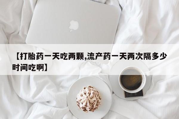 打胎药在线付款【打胎药一天吃两颗,流产药一天两次隔多少时间吃啊】