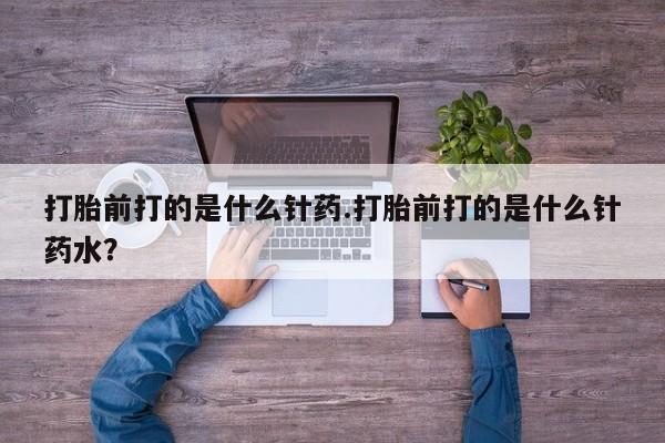 打胎药在线付款打胎前打的是什么针药.打胎前打的是什么针药水？
