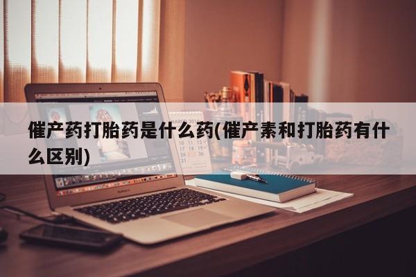 打胎药在线付款催产药打胎药是什么药(催产素和打胎药有什么区别)