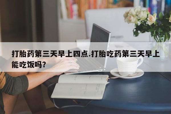 打胎药在线付款打胎药第三天早上四点.打胎吃药第三天早上能吃饭吗？