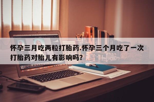打胎药在线付款怀孕三月吃两粒打胎药.怀孕三个月吃了一次打胎药对胎儿有影响吗？