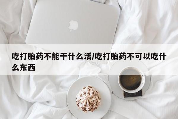 打胎药在线付款吃打胎药不能干什么活/吃打胎药不可以吃什么东西