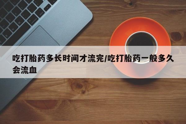 打胎药在线付款吃打胎药多长时间才流完/吃打胎药一般多久会流血