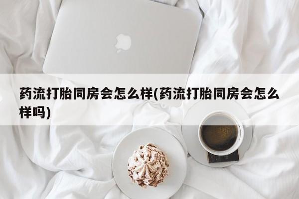 打胎药在线付款药流打胎同房会怎么样(药流打胎同房会怎么样吗)