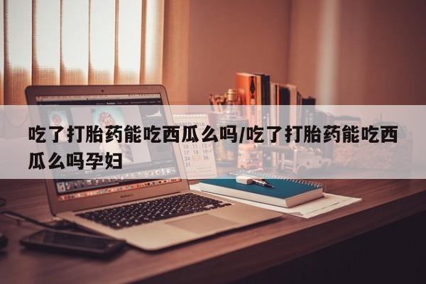 打胎药在线付款吃了打胎药能吃西瓜么吗/吃了打胎药能吃西瓜么吗孕妇