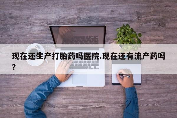 打胎药在线付款现在还生产打胎药吗医院.现在还有流产药吗？