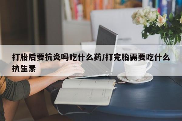 打胎药在线付款打胎后要抗炎吗吃什么药/打完胎需要吃什么抗生素