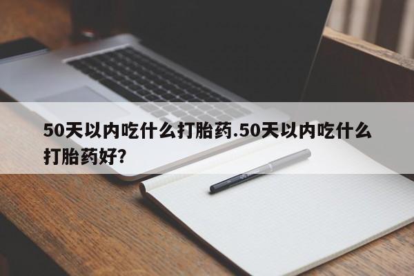打胎药在线付款50天以内吃什么打胎药.50天以内吃什么打胎药好？