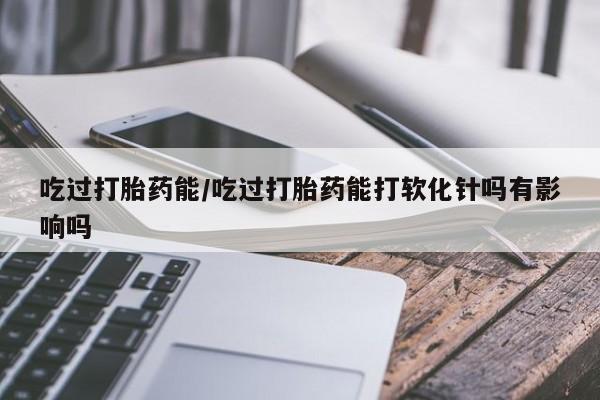 打胎药在线付款吃过打胎药能/吃过打胎药能打软化针吗有影响吗