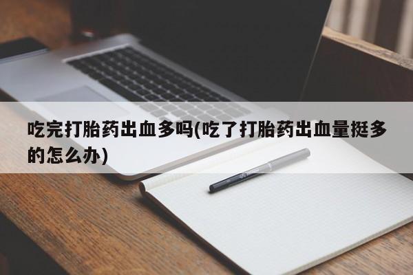 打胎药在线付款吃完打胎药出血多吗(吃了打胎药出血量挺多的怎么办)