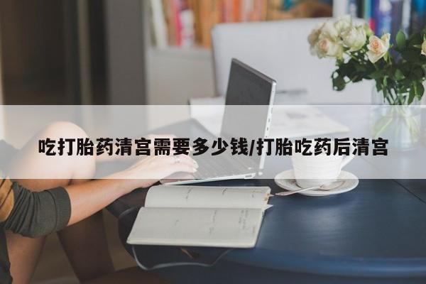 打胎药在线付款吃打胎药清宫需要多少钱/打胎吃药后清宫