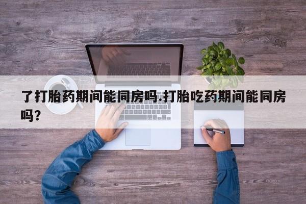 打胎药在线付款了打胎药期间能同房吗.打胎吃药期间能同房吗？