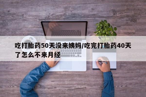 打胎药在线付款吃打胎药50天没来姨妈/吃完打胎药40天了怎么不来月经