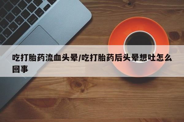 打胎药在线付款吃打胎药流血头晕/吃打胎药后头晕想吐怎么回事