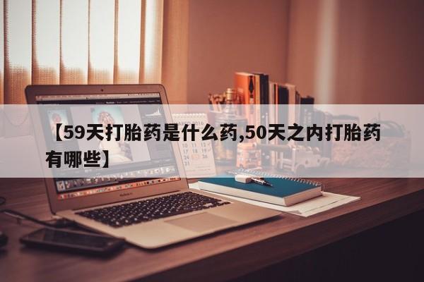 打胎药在线付款【59天打胎药是什么药,50天之内打胎药有哪些】