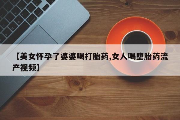 打胎药在线付款【美女怀孕了婆婆喝打胎药,女人喝堕胎药流产视频】