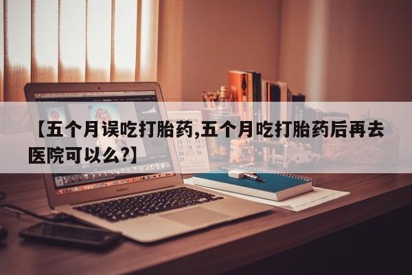 打胎药在线付款【五个月误吃打胎药,五个月吃打胎药后再去医院可以么?】