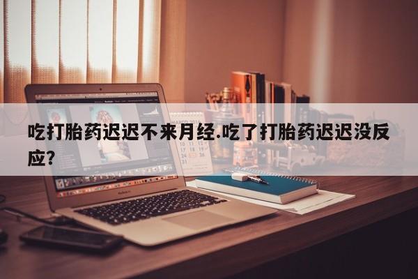 打胎药在线付款吃打胎药迟迟不来月经.吃了打胎药迟迟没反应？