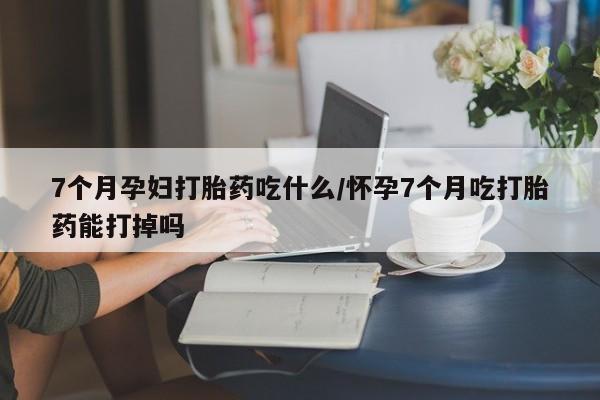 打胎药在线付款7个月孕妇打胎药吃什么/怀孕7个月吃打胎药能打掉吗