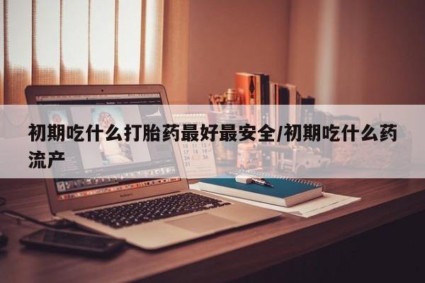 打胎药在线付款初期吃什么打胎药最好最安全/初期吃什么药流产