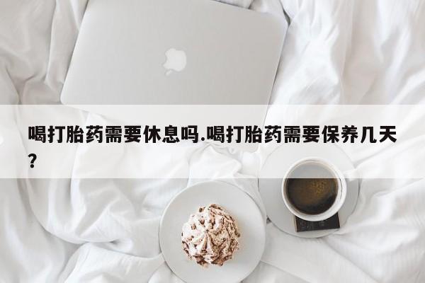 打胎药在线付款喝打胎药需要休息吗.喝打胎药需要保养几天？