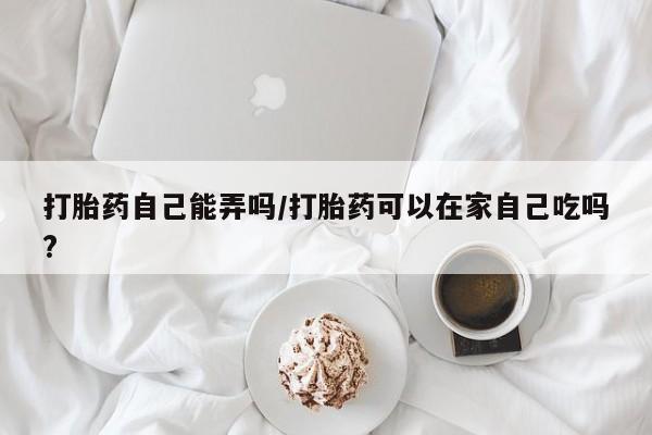 打胎药在线付款打胎药自己能弄吗/打胎药可以在家自己吃吗?