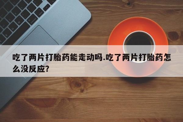 打胎药在线付款吃了两片打胎药能走动吗.吃了两片打胎药怎么没反应？