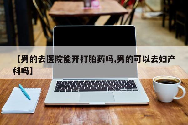 打胎药在线付款【男的去医院能开打胎药吗,男的可以去妇产科吗】