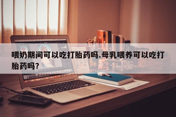 打胎药在线付款喂奶期间可以吃打胎药吗.母乳喂养可以吃打胎药吗？