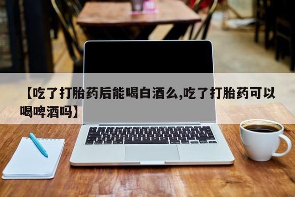 打胎药在线付款【吃了打胎药后能喝白酒么,吃了打胎药可以喝啤酒吗】