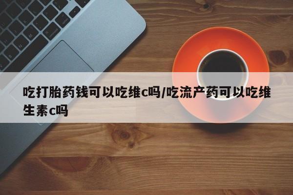 打胎药在线付款吃打胎药钱可以吃维c吗/吃流产药可以吃维生素c吗