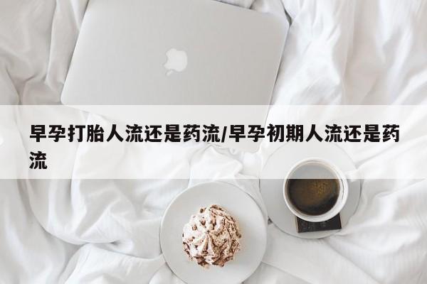 打胎药在线付款早孕打胎人流还是药流/早孕初期人流还是药流