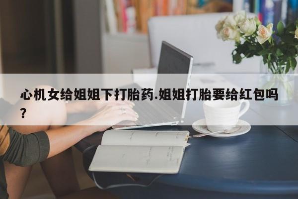 打胎药在线付款心机女给姐姐下打胎药.姐姐打胎要给红包吗？